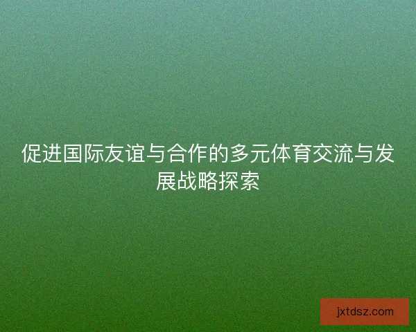 促进国际友谊与合作的多元体育交流与发展战略探索