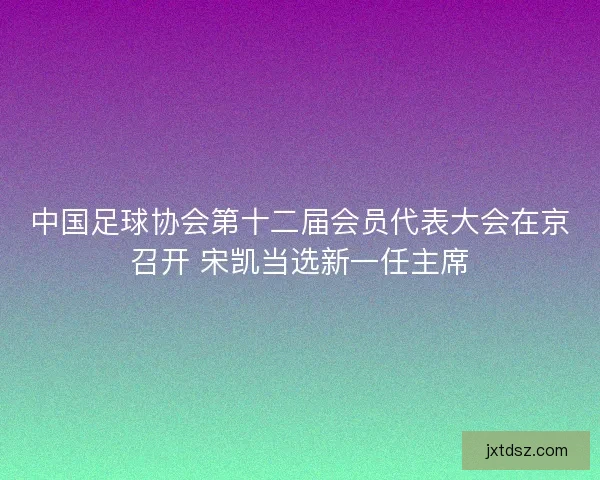 中国足球协会第十二届会员代表大会在京召开 宋凯当选新一任主席