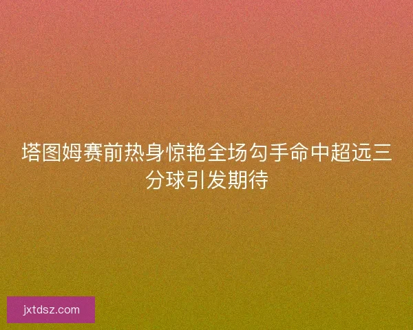 塔图姆赛前热身惊艳全场勾手命中超远三分球引发期待