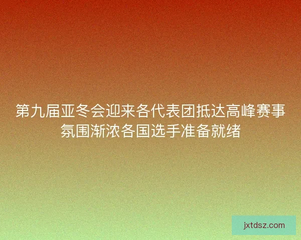 第九届亚冬会迎来各代表团抵达高峰赛事氛围渐浓各国选手准备就绪