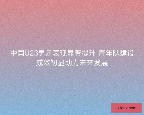 中国U23男足表现显著提升 青年队建设成效初显助力未来发展