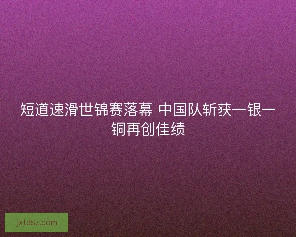 短道速滑世锦赛落幕 中国队斩获一银一铜再创佳绩