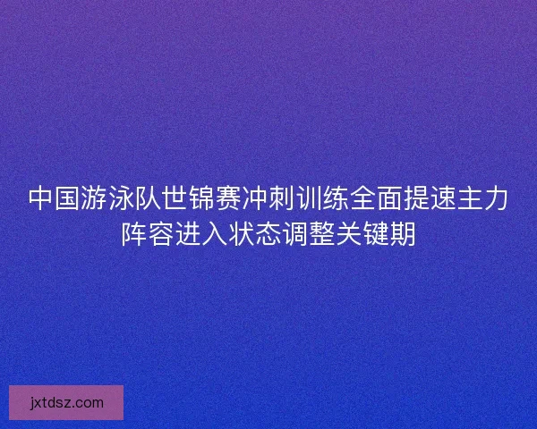 中国游泳队世锦赛冲刺训练全面提速主力阵容进入状态调整关键期
