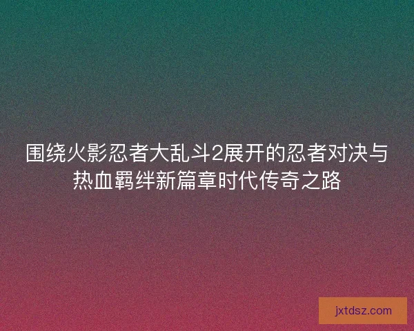 围绕火影忍者大乱斗2展开的忍者对决与热血羁绊新篇章时代传奇之路