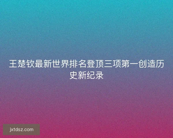 王楚钦最新世界排名登顶三项第一创造历史新纪录