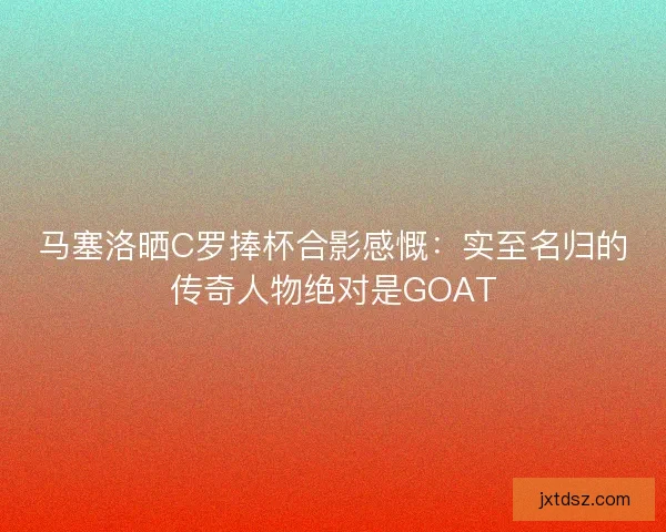 马塞洛晒C罗捧杯合影感慨：实至名归的传奇人物绝对是GOAT