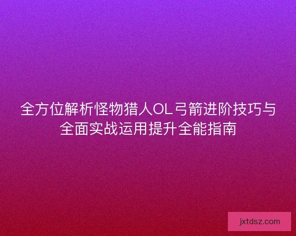 全方位解析怪物猎人OL弓箭进阶技巧与全面实战运用提升全能指南