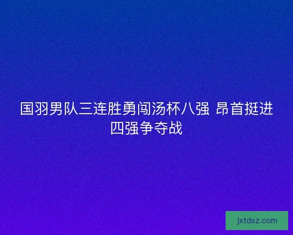 国羽男队三连胜勇闯汤杯八强 昂首挺进四强争夺战
